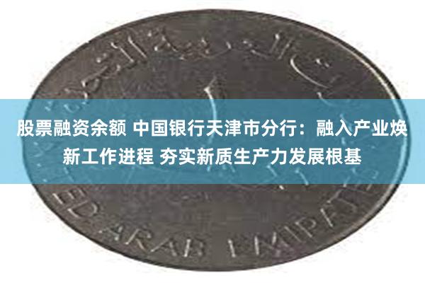 股票融资余额 中国银行天津市分行：融入产业焕新工作进程 夯实新质生产力发展根基