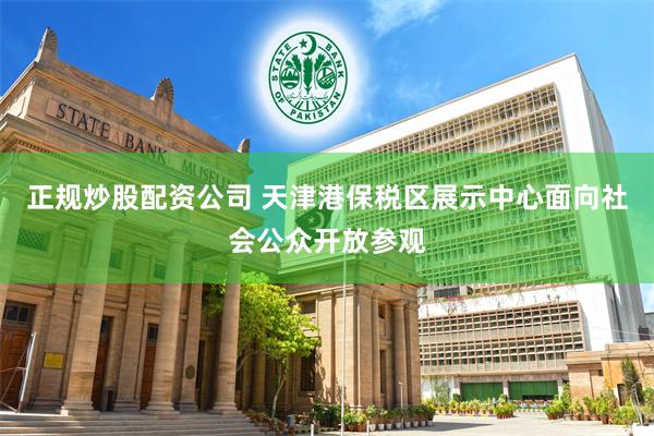 正规炒股配资公司 天津港保税区展示中心面向社会公众开放参观