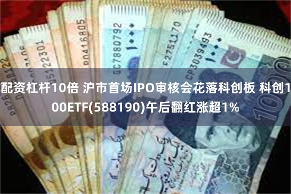 配资杠杆10倍 沪市首场IPO审核会花落科创板 科创100ETF(588190)午后翻红涨超1%