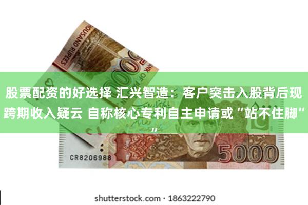 股票配资的好选择 汇兴智造：客户突击入股背后现跨期收入疑云 自称核心专利自主申请或“站不住脚”