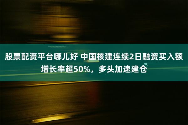 股票配资平台哪儿好 中国核建连续2日融资买入额增长率超50%，多头加速建仓