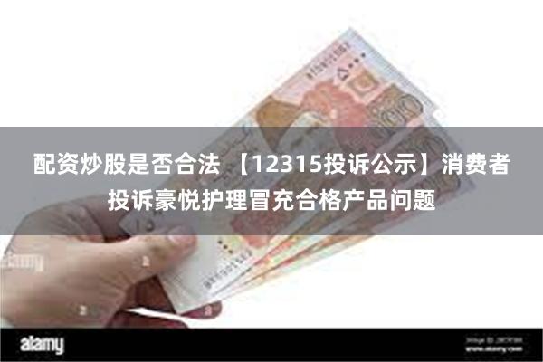 配资炒股是否合法 【12315投诉公示】消费者投诉豪悦护理冒充合格产品问题