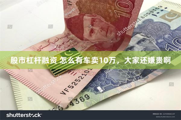 股市杠杆融资 怎么有车卖10万，大家还嫌贵啊