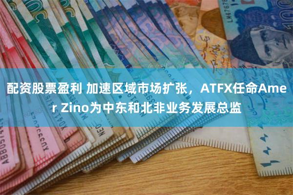 配资股票盈利 加速区域市场扩张，ATFX任命Amer Zino为中东和北非业务发展总监