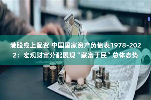 港股线上配资 中国国家资产负债表1978-2022：宏观财富分配展现“藏富于民”总体态势