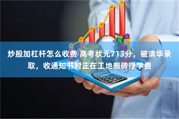 炒股加杠杆怎么收费 高考状元713分，被清华录取，收通知书时正在工地搬砖挣学费