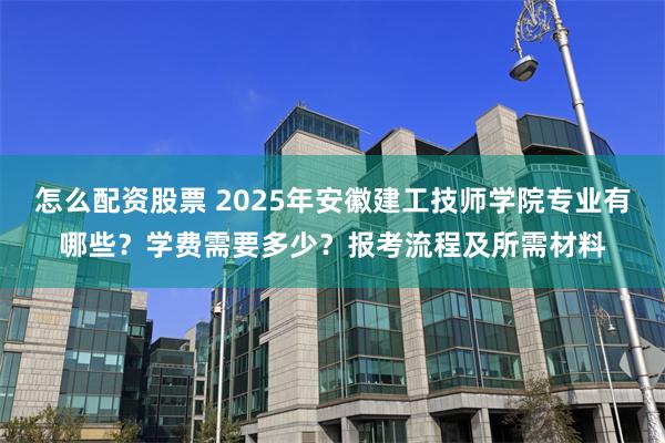 怎么配资股票 2025年安徽建工技师学院专业有哪些？学费需要多少？报考流程及所需材料