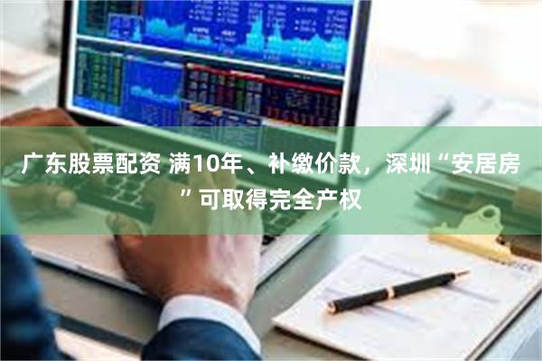 广东股票配资 满10年、补缴价款，深圳“安居房”可取得完全产权