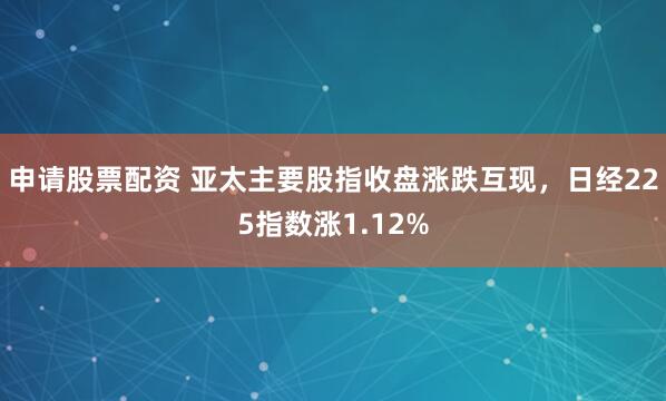 申请股票配资 亚太主要股指收盘涨跌互现，日经225指数涨1.12%