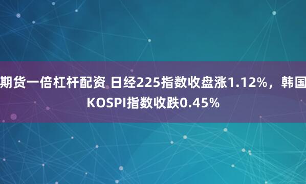 期货一倍杠杆配资 日经225指数收盘涨1.12%，韩国KOSPI指数收跌0.45%