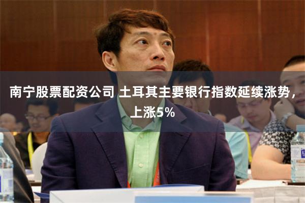 南宁股票配资公司 土耳其主要银行指数延续涨势，上涨5%