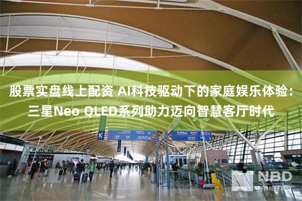 股票实盘线上配资 AI科技驱动下的家庭娱乐体验：三星Neo QLED系列助力迈向智慧客厅时代