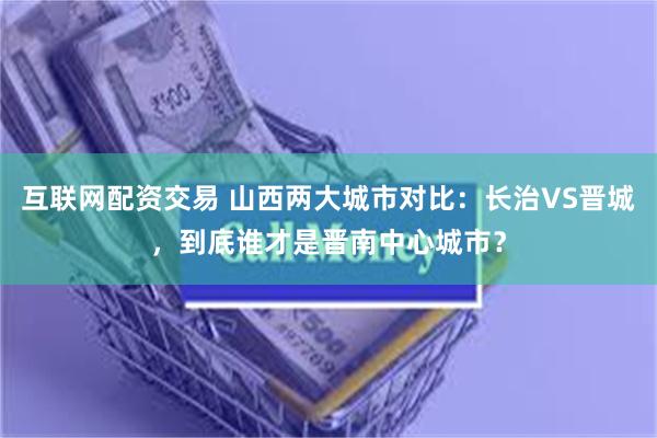 互联网配资交易 山西两大城市对比：长治VS晋城，到底谁才是晋南中心城市？