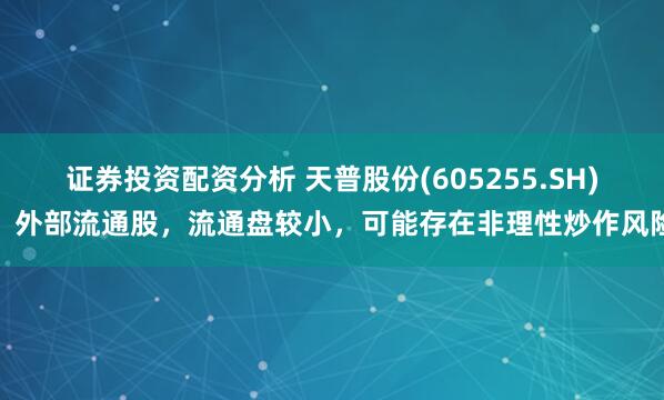 证券投资配资分析 天普股份(605255.SH)：外部流通股，流通盘较小，可能存在非理性炒作风险