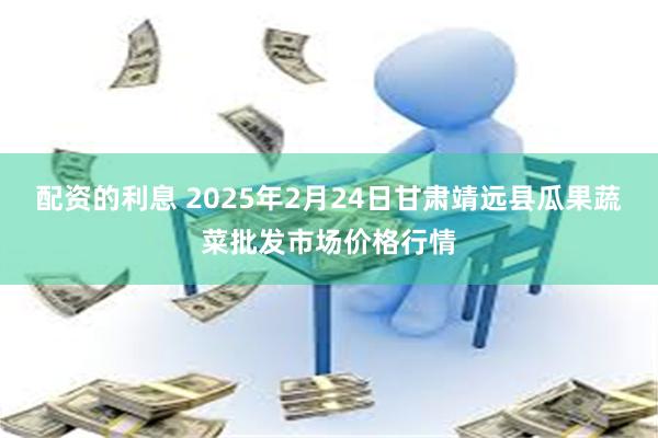 配资的利息 2025年2月24日甘肃靖远县瓜果蔬菜批发市场价格行情