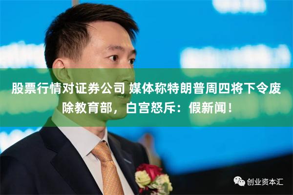 股票行情对证券公司 媒体称特朗普周四将下令废除教育部，白宫怒斥：假新闻！