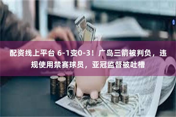 配资线上平台 6-1变0-3！广岛三箭被判负，违规使用禁赛球员，亚冠监督被吐槽