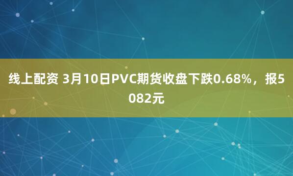 线上配资 3月10日PVC期货收盘下跌0.68%，报5082元