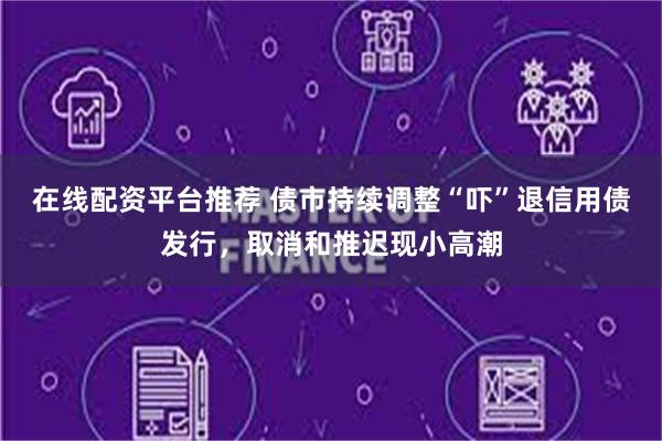 在线配资平台推荐 债市持续调整“吓”退信用债发行，取消和推迟现小高潮