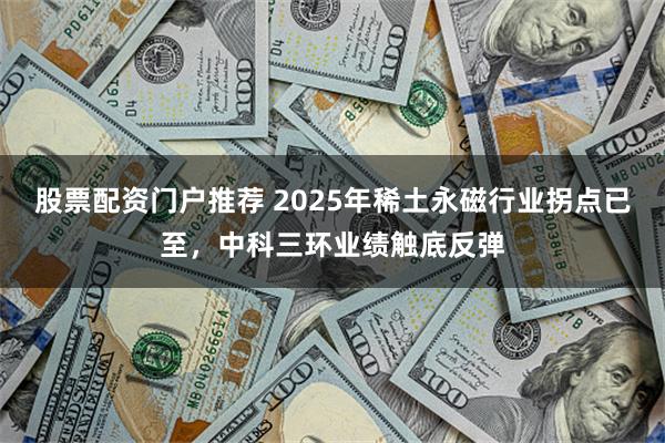 股票配资门户推荐 2025年稀土永磁行业拐点已至，中科三环业绩触底反弹